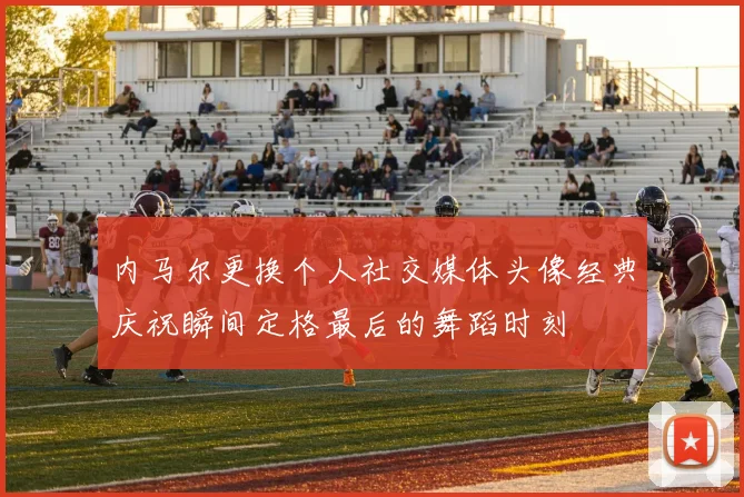 内马尔更换个人社交媒体头像经典庆祝瞬间定格最后的舞蹈时刻