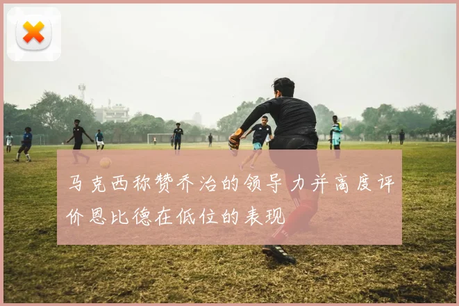 马克西称赞乔治的领导力并高度评价恩比德在低位的表现
