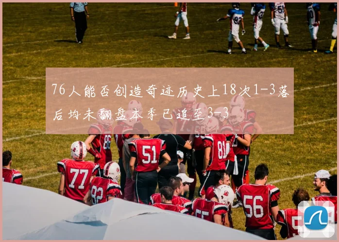 76人能否创造奇迹历史上18次1-3落后均未翻盘本季已追至3-3