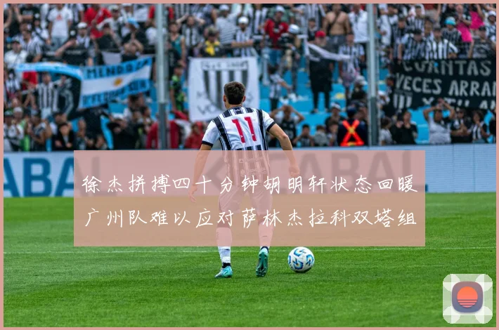 徐杰拼搏四十分钟胡明轩状态回暖广州队难以应对萨林杰拉科双塔组合
