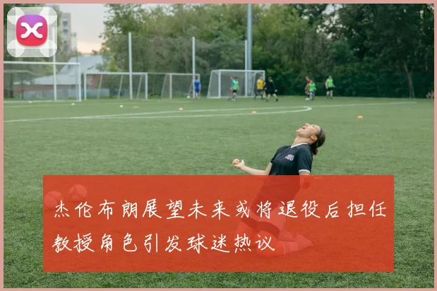 杰伦布朗展望未来或将退役后担任教授角色引发球迷热议