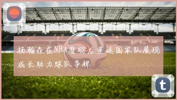 杨瀚森在NBA磨砺后重返国家队展现成长助力球队争辉