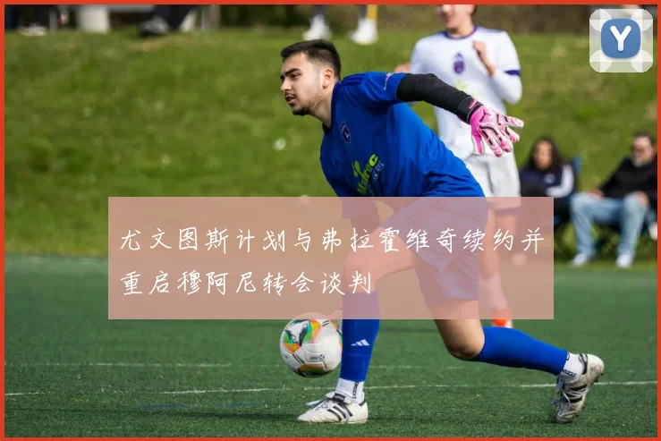 尤文图斯计划与弗拉霍维奇续约并重启穆阿尼转会谈判