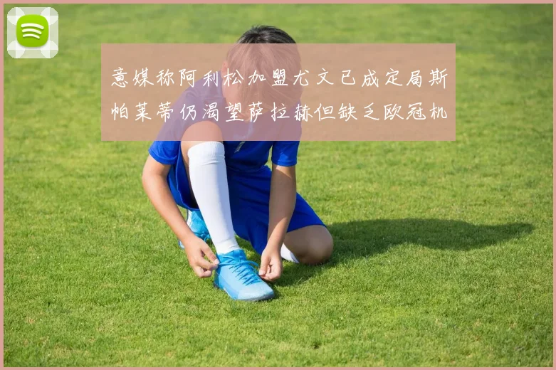 意媒称阿利松加盟尤文已成定局斯帕莱蒂仍渴望萨拉赫但缺乏欧冠机会