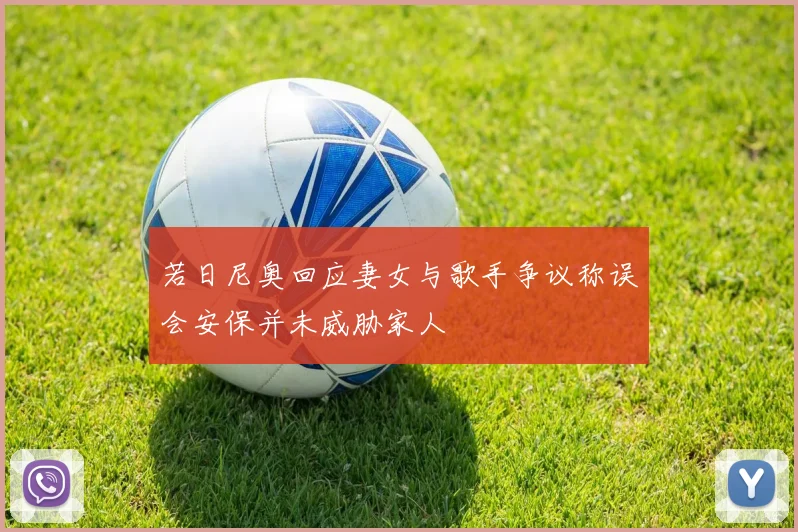 若日尼奥回应妻女与歌手争议称误会安保并未威胁家人