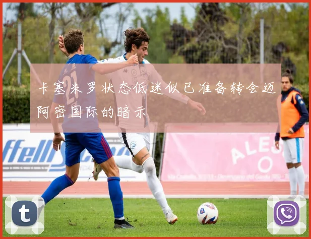 卡塞米罗状态低迷似已准备转会迈阿密国际的暗示