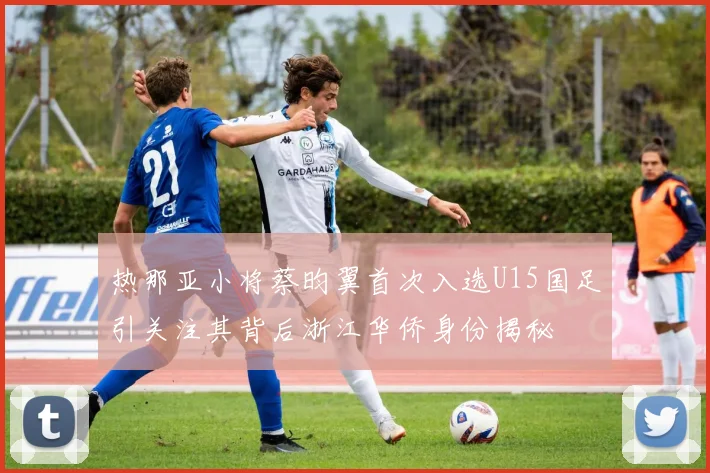 热那亚小将蔡昀翼首次入选U15国足引关注其背后浙江华侨身份揭秘