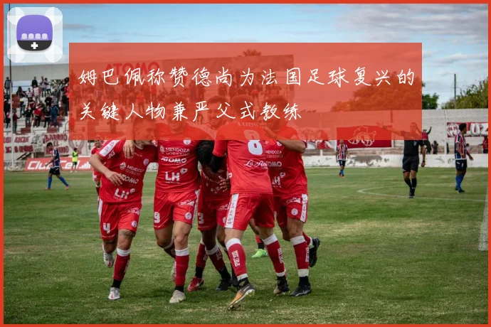 姆巴佩称赞德尚为法国足球复兴的关键人物兼严父式教练