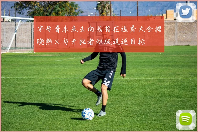 字母哥未来去向或将在选秀大会揭晓热火与开拓者积极追逐目标