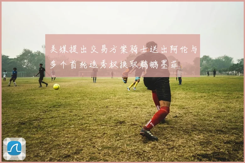 美媒提出交易方案骑士送出阿伦与多个首轮选秀权换取鹈鹕墨菲