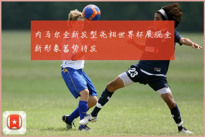 内马尔全新发型亮相世界杯展现全新形象蓄势待发