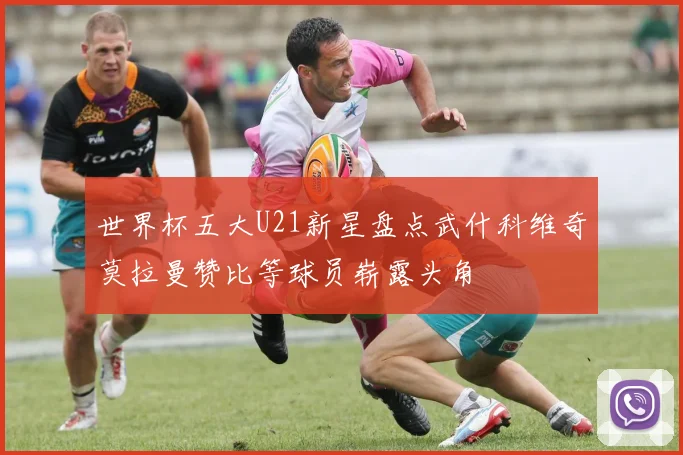 世界杯五大U21新星盘点武什科维奇莫拉曼赞比等球员崭露头角