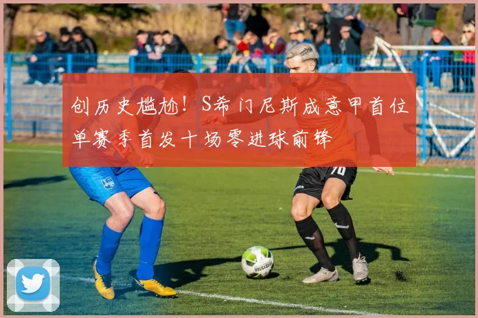 创历史尴尬！S希门尼斯成意甲首位单赛季首发十场零进球前锋