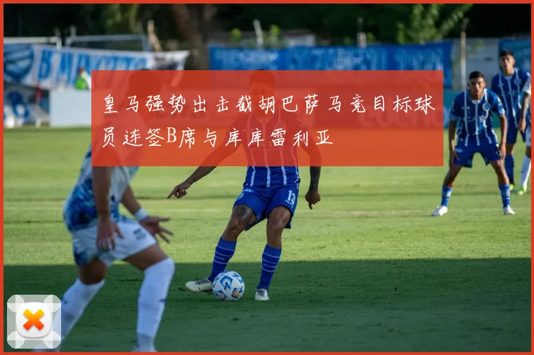 皇马强势出击截胡巴萨马竞目标球员连签B席与库库雷利亚