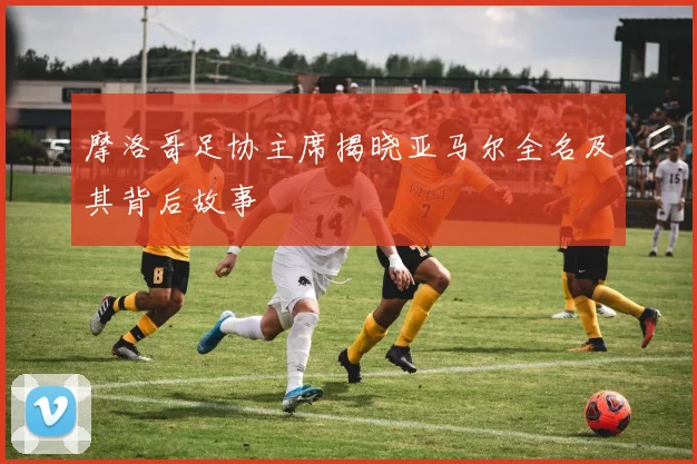 摩洛哥足协主席揭晓亚马尔全名及其背后故事