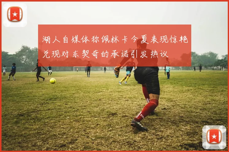 湖人自媒体称佩林卡今夏表现惊艳兑现对东契奇的承诺引发热议