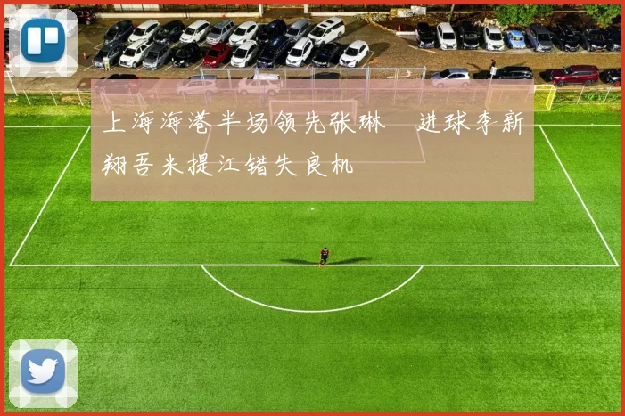 上海海港半场领先张琳芃进球李新翔吾米提江错失良机