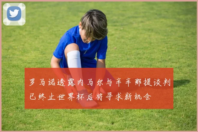 罗马诺透露内马尔与辛辛那提谈判已终止世界杯后将寻求新机会