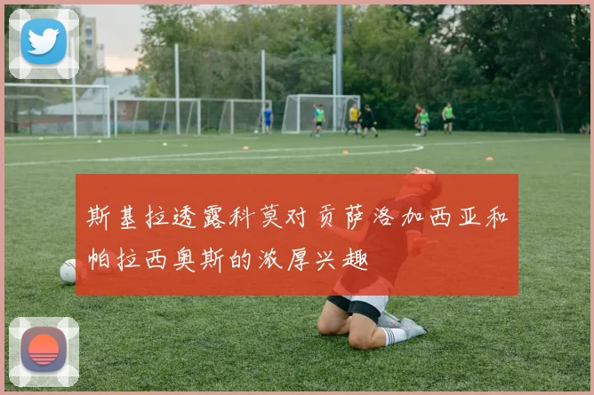 斯基拉透露科莫对贡萨洛加西亚和帕拉西奥斯的浓厚兴趣