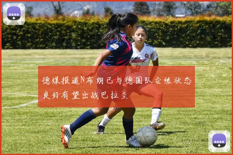 德媒报道N布朗已与德国队合练状态良好有望出战巴拉圭
