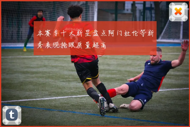 本赛季十大新星盘点阿门杜伦等新秀表现抢眼质量超高