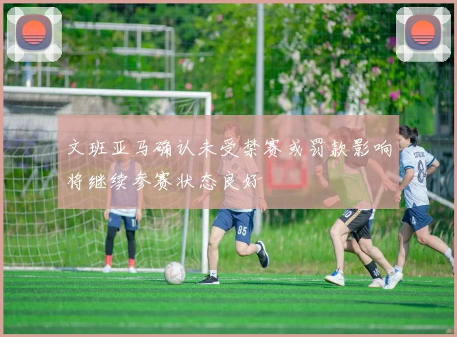 文班亚马确认未受禁赛或罚款影响将继续参赛状态良好