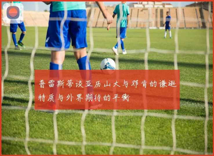 普雷斯蒂谈亚历山大与邓肯的谦逊特质与外界期待的平衡