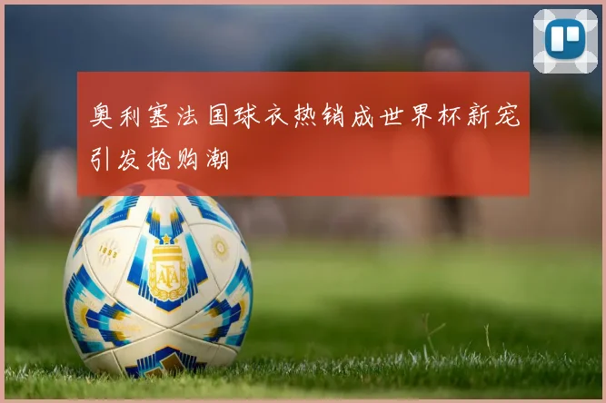 奥利塞法国球衣热销成世界杯新宠引发抢购潮